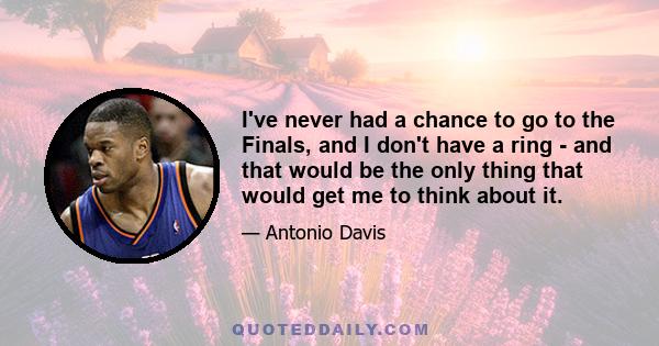 I've never had a chance to go to the Finals, and I don't have a ring - and that would be the only thing that would get me to think about it.