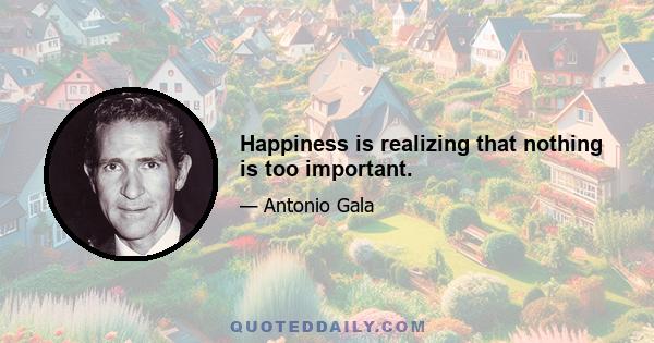 Happiness is realizing that nothing is too important.