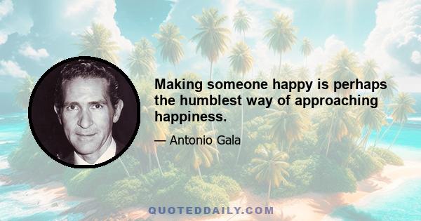 Making someone happy is perhaps the humblest way of approaching happiness.