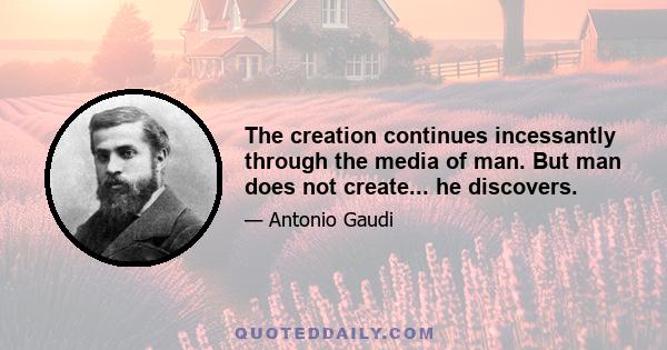 The creation continues incessantly through the media of man. But man does not create... he discovers.