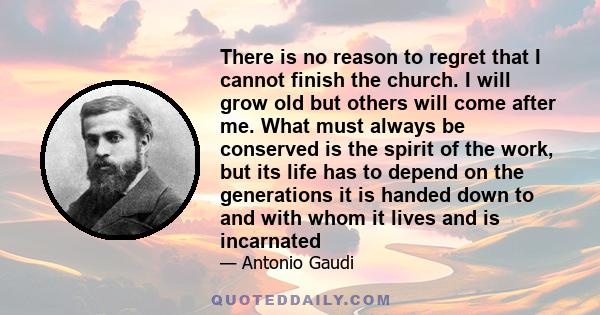 There is no reason to regret that I cannot finish the church. I will grow old but others will come after me. What must always be conserved is the spirit of the work, but its life has to depend on the generations it is