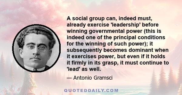 A social group can, indeed must, already exercise 'leadership' before winning governmental power (this is indeed one of the principal conditions for the winning of such power); it subsequently becomes dominant when it