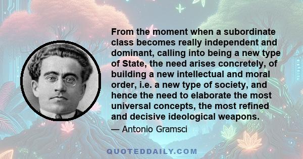 From the moment when a subordinate class becomes really independent and dominant, calling into being a new type of State, the need arises concretely, of building a new intellectual and moral order, i.e. a new type of