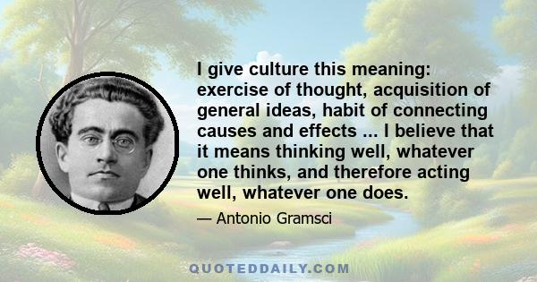 I give culture this meaning: exercise of thought, acquisition of general ideas, habit of connecting causes and effects ... I believe that it means thinking well, whatever one thinks, and therefore acting well, whatever