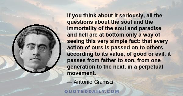 If you think about it seriously, all the questions about the soul and the immortality of the soul and paradise and hell are at bottom only a way of seeing this very simple fact: that every action of ours is passed on to 