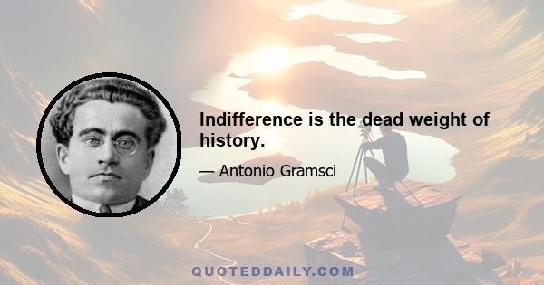 Indifference is the dead weight of history.