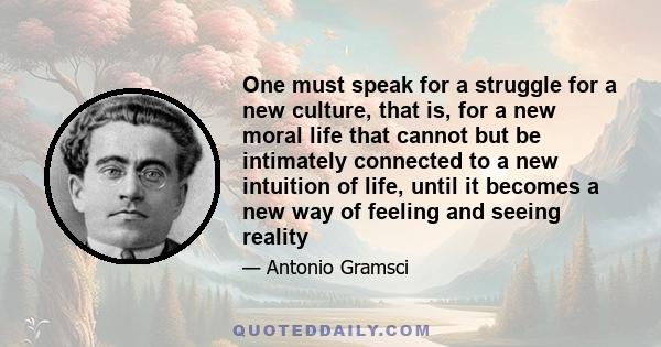 One must speak for a struggle for a new culture, that is, for a new moral life that cannot but be intimately connected to a new intuition of life, until it becomes a new way of feeling and seeing reality