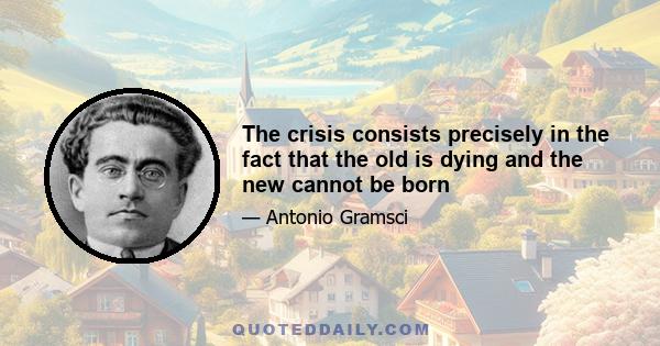 The crisis consists precisely in the fact that the old is dying and the new cannot be born