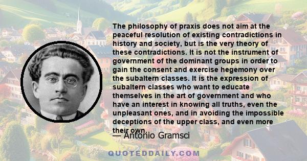 The philosophy of praxis does not aim at the peaceful resolution of existing contradictions in history and society, but is the very theory of these contradictions. It is not the instrument of government of the dominant