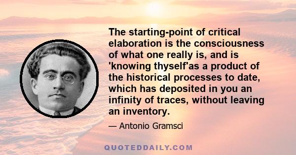 The starting-point of critical elaboration is the consciousness of what one really is, and is 'knowing thyself'as a product of the historical processes to date, which has deposited in you an infinity of traces, without