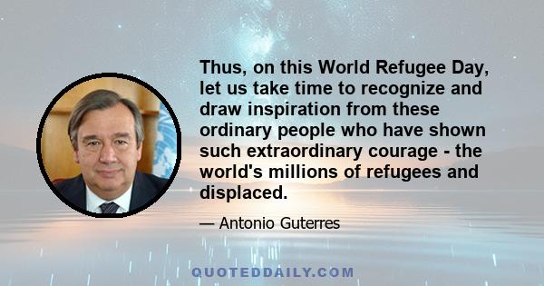 Thus, on this World Refugee Day, let us take time to recognize and draw inspiration from these ordinary people who have shown such extraordinary courage - the world's millions of refugees and displaced.