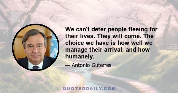 We can't deter people fleeing for their lives. They will come. The choice we have is how well we manage their arrival, and how humanely.