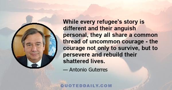 While every refugee's story is different and their anguish personal, they all share a common thread of uncommon courage - the courage not only to survive, but to persevere and rebuild their shattered lives.