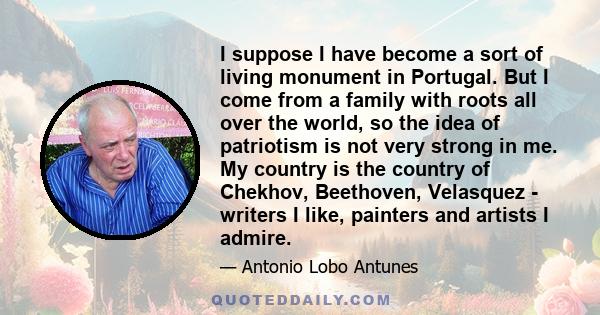 I suppose I have become a sort of living monument in Portugal. But I come from a family with roots all over the world, so the idea of patriotism is not very strong in me. My country is the country of Chekhov, Beethoven, 