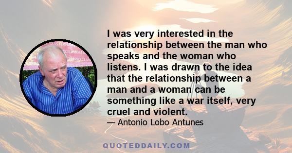 I was very interested in the relationship between the man who speaks and the woman who listens. I was drawn to the idea that the relationship between a man and a woman can be something like a war itself, very cruel and