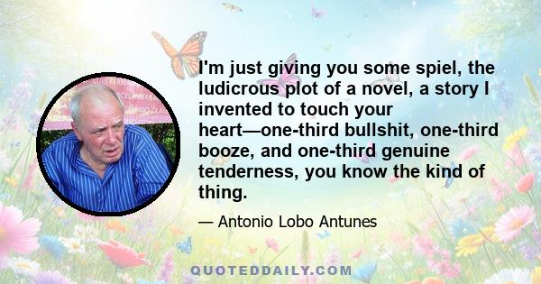 I'm just giving you some spiel, the ludicrous plot of a novel, a story I invented to touch your heart—one-third bullshit, one-third booze, and one-third genuine tenderness, you know the kind of thing.