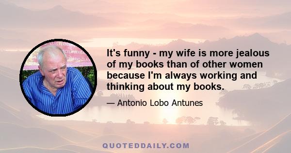 It's funny - my wife is more jealous of my books than of other women because I'm always working and thinking about my books.