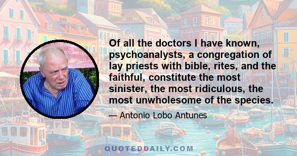 Of all the doctors I have known, psychoanalysts, a congregation of lay priests with bible, rites, and the faithful, constitute the most sinister, the most ridiculous, the most unwholesome of the species.