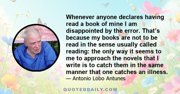 Whenever anyone declares having read a book of mine I am disappointed by the error. That’s because my books are not to be read in the sense usually called reading: the only way it seems to me to approach the novels that 