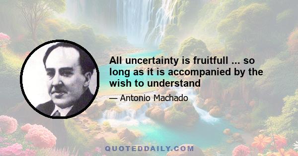 All uncertainty is fruitfull ... so long as it is accompanied by the wish to understand