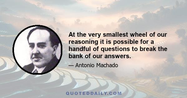 At the very smallest wheel of our reasoning it is possible for a handful of questions to break the bank of our answers.