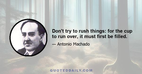 Don't try to rush things: for the cup to run over, it must first be filled.