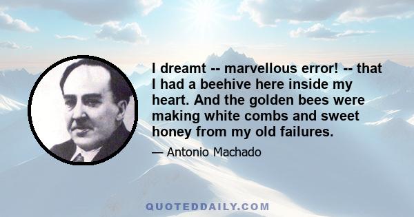 I dreamt -- marvellous error! -- that I had a beehive here inside my heart. And the golden bees were making white combs and sweet honey from my old failures.