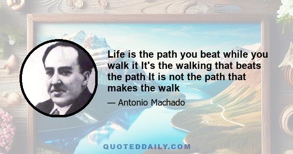 Life is the path you beat while you walk it It's the walking that beats the path It is not the path that makes the walk