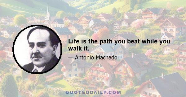 Life is the path you beat while you walk it.