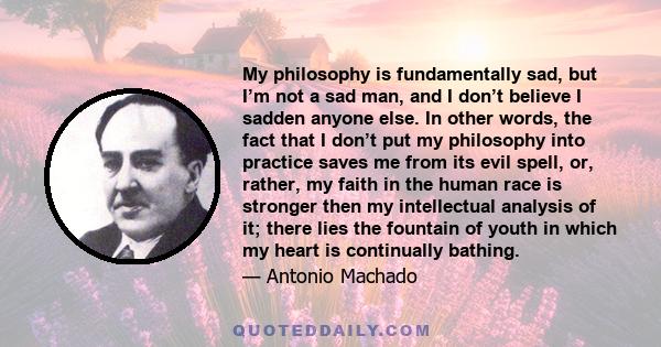 My philosophy is fundamentally sad, but I’m not a sad man, and I don’t believe I sadden anyone else. In other words, the fact that I don’t put my philosophy into practice saves me from its evil spell, or, rather, my