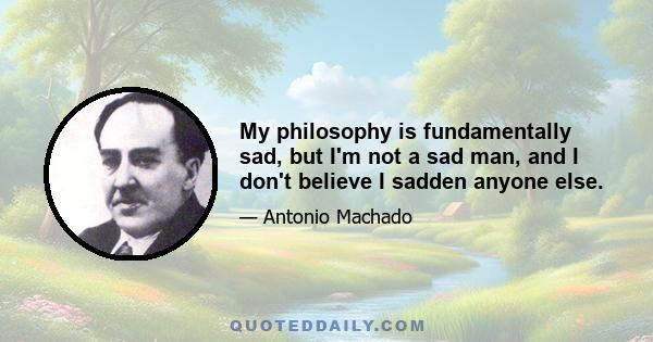 My philosophy is fundamentally sad, but I'm not a sad man, and I don't believe I sadden anyone else.