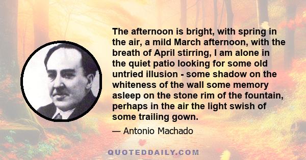 The afternoon is bright, with spring in the air, a mild March afternoon, with the breath of April stirring, I am alone in the quiet patio looking for some old untried illusion - some shadow on the whiteness of the wall