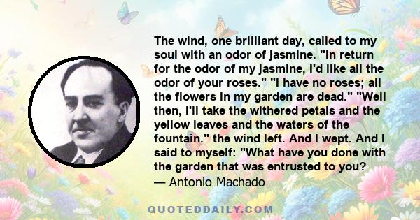 The wind, one brilliant day, called to my soul with an odor of jasmine. In return for the odor of my jasmine, I'd like all the odor of your roses. I have no roses; all the flowers in my garden are dead. Well then, I'll