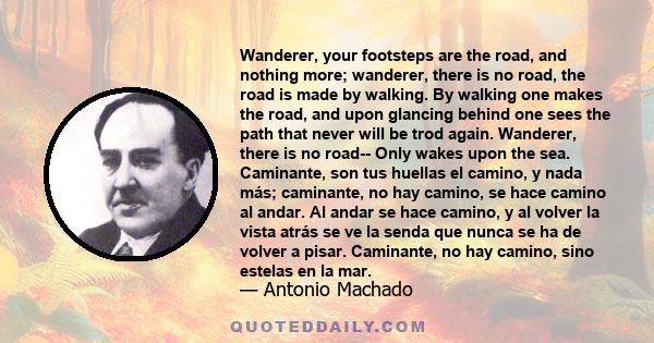 Wanderer, your footsteps are the road, and nothing more; wanderer, there is no road, the road is made by walking. By walking one makes the road, and upon glancing behind one sees the path. . .