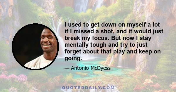 I used to get down on myself a lot if I missed a shot, and it would just break my focus. But now I stay mentally tough and try to just forget about that play and keep on going.