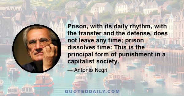 Prison, with its daily rhythm, with the transfer and the defense, does not leave any time; prison dissolves time: This is the principal form of punishment in a capitalist society.