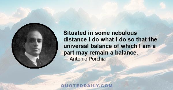 Situated in some nebulous distance I do what I do so that the universal balance of which I am a part may remain a balance.