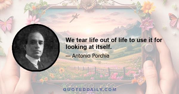 We tear life out of life to use it for looking at itself.