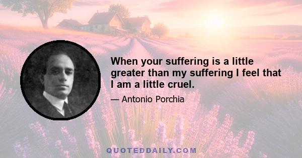 When your suffering is a little greater than my suffering I feel that I am a little cruel.