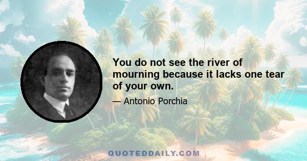 You do not see the river of mourning because it lacks one tear of your own.