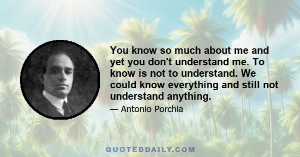 You know so much about me and yet you don't understand me. To know is not to understand. We could know everything and still not understand anything.