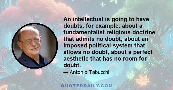 An intellectual is going to have doubts, for example, about a fundamentalist religious doctrine that admits no doubt, about an imposed political system that allows no doubt, about a perfect aesthetic that has no room