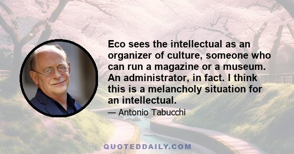 Eco sees the intellectual as an organizer of culture, someone who can run a magazine or a museum. An administrator, in fact. I think this is a melancholy situation for an intellectual.