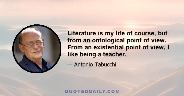 Literature is my life of course, but from an ontological point of view. From an existential point of view, I like being a teacher.