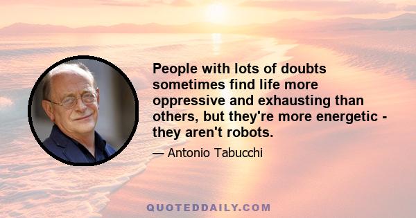 People with lots of doubts sometimes find life more oppressive and exhausting than others, but they're more energetic - they aren't robots.