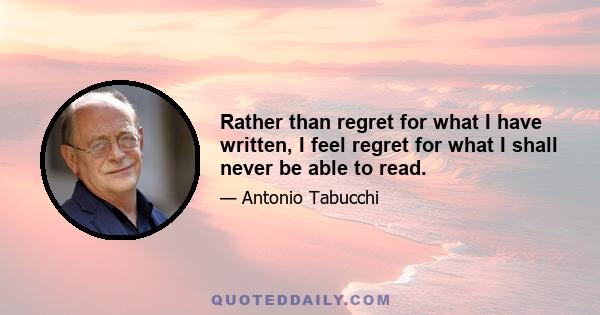 Rather than regret for what I have written, I feel regret for what I shall never be able to read.