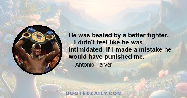 He was bested by a better fighter, ...I didn't feel like he was intimidated. If I made a mistake he would have punished me.