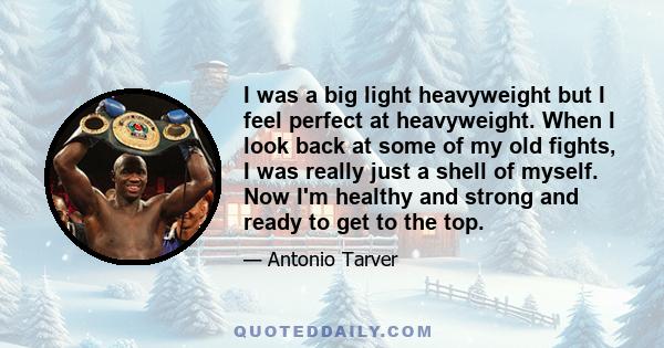 I was a big light heavyweight but I feel perfect at heavyweight. When I look back at some of my old fights, I was really just a shell of myself. Now I'm healthy and strong and ready to get to the top.