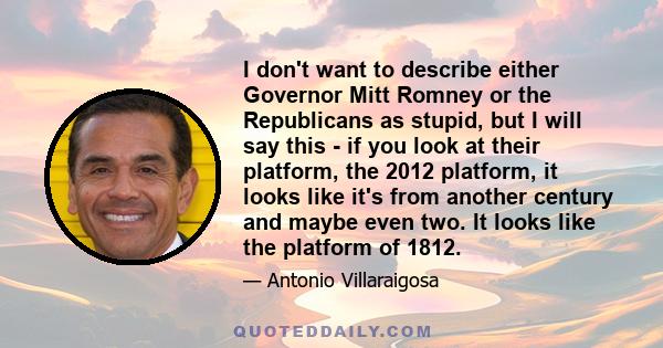 I don't want to describe either Governor Mitt Romney or the Republicans as stupid, but I will say this - if you look at their platform, the 2012 platform, it looks like it's from another century and maybe even two. It