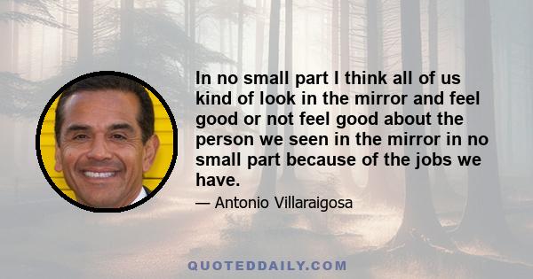 In no small part I think all of us kind of look in the mirror and feel good or not feel good about the person we seen in the mirror in no small part because of the jobs we have.